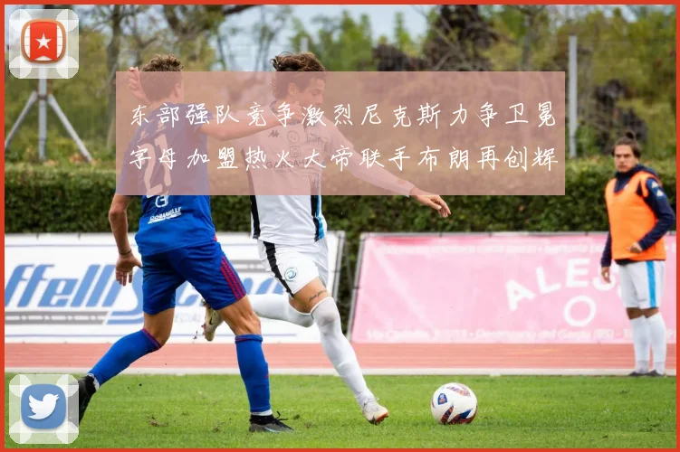 东部强队竞争激烈尼克斯力争卫冕字母加盟热火大帝联手布朗再创辉煌