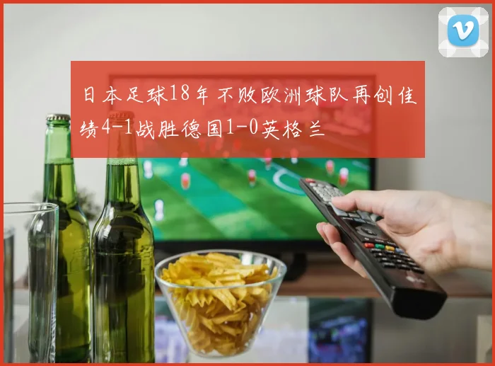 日本足球18年不败欧洲球队再创佳绩4-1战胜德国1-0英格兰
