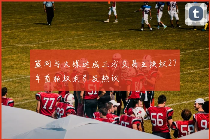 篮网与火媒达成三方交易互换权27年首轮权利引发热议