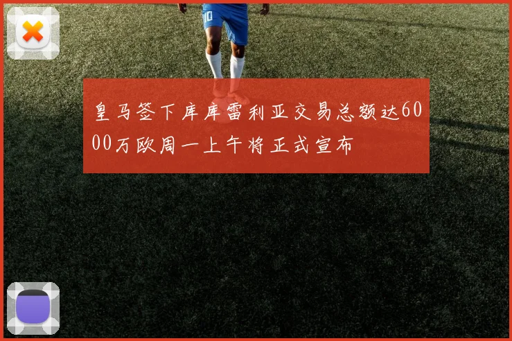 皇马签下库库雷利亚交易总额达6000万欧周一上午将正式宣布