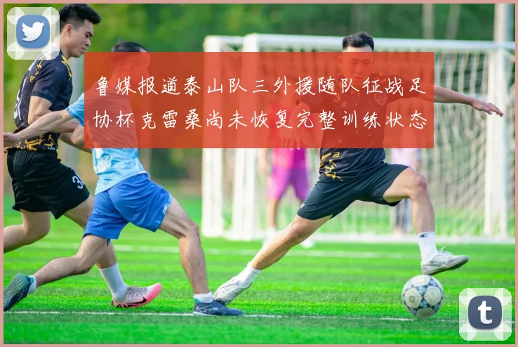 鲁媒报道泰山队三外援随队征战足协杯克雷桑尚未恢复完整训练状态