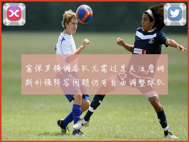 富保罗强调各队无需过度关注詹姆斯补强阵容问题仍可自由调整球队配置