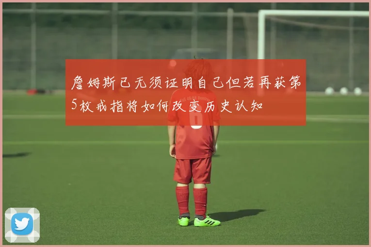詹姆斯已无须证明自己但若再获第5枚戒指将如何改变历史认知