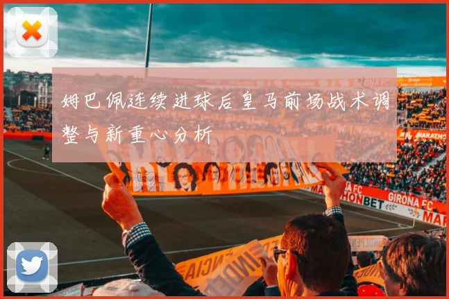 姆巴佩连续进球后皇马前场战术调整与新重心分析