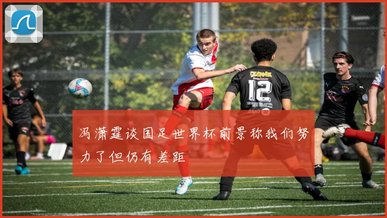 冯潇霆谈国足世界杯前景称我们努力了但仍有差距