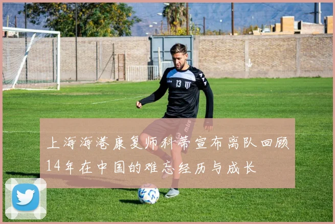 上海海港康复师科蒂宣布离队回顾14年在中国的难忘经历与成长