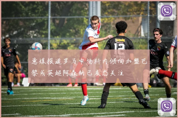 意媒报道罗马中场科内倾向加盟巴黎或英超阿森纳已表态关注