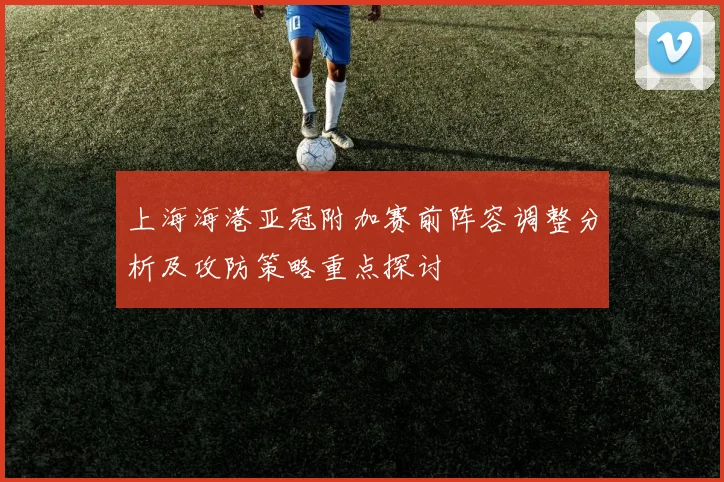 上海海港亚冠附加赛前阵容调整分析及攻防策略重点探讨