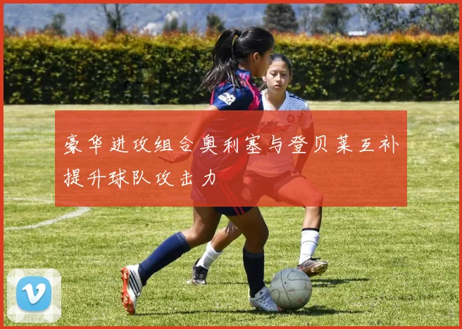 豪华进攻组合奥利塞与登贝莱互补提升球队攻击力