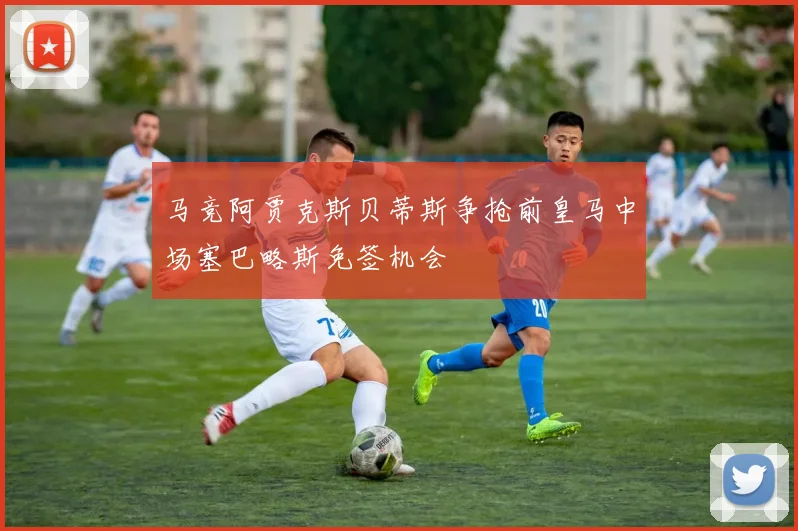 马竞阿贾克斯贝蒂斯争抢前皇马中场塞巴略斯免签机会