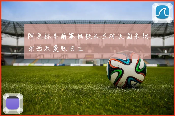 阿莫林季前赛执教米兰对决国米切尔西及曼联旧主