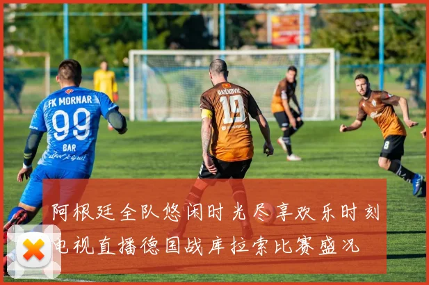 阿根廷全队悠闲时光尽享欢乐时刻电视直播德国战库拉索比赛盛况