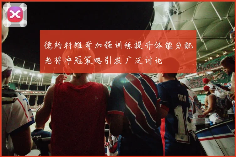 德约科维奇加强训练提升体能分配老将冲冠策略引发广泛讨论