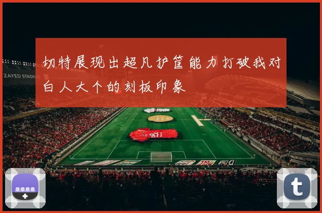 切特展现出超凡护筐能力打破我对白人大个的刻板印象