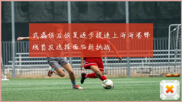 武磊伤后恢复逐步提速上海海港锋线首发选择面临新挑战